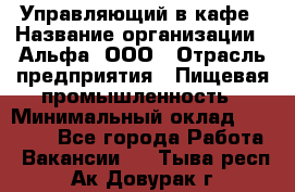 Управляющий в кафе › Название организации ­ Альфа, ООО › Отрасль предприятия ­ Пищевая промышленность › Минимальный оклад ­ 15 000 - Все города Работа » Вакансии   . Тыва респ.,Ак-Довурак г.